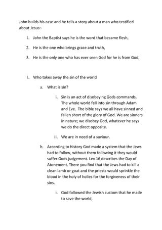 John builds his case and he tells a story about a man who testified
about Jesus:-
1. John the Baptist says he is the word that became flesh,
2. He is the one who brings grace and truth,
3. He is the only one who has ever seen God for he is from God,
1. Who takes away the sin of the world
a. What is sin?
i. Sin is an act of disobeying Gods commands.
The whole world fell into sin through Adam
and Eve. The bible says we all have sinned and
fallen short of the glory of God. We are sinners
in nature; we disobey God, whatever he says
we do the direct opposite.
ii. We are in need of a saviour.
b. According to history God made a system that the Jews
had to follow, without them following it they would
suffer Gods judgement. Lev 16 describes the Day of
Atonement. There you find that the Jews had to kill a
clean lamb or goat and the priests would sprinkle the
blood in the holy of holies for the forgiveness of their
sins.
i. God followed the Jewish custom that he made
to save the world,
 