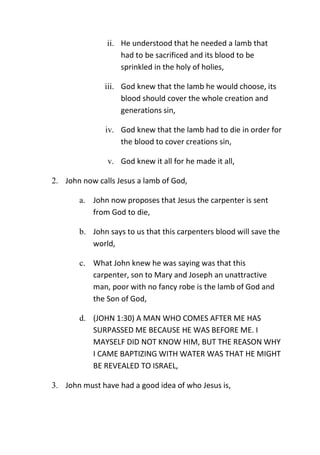 ii. He understood that he needed a lamb that
had to be sacrificed and its blood to be
sprinkled in the holy of holies,
iii. God knew that the lamb he would choose, its
blood should cover the whole creation and
generations sin,
iv. God knew that the lamb had to die in order for
the blood to cover creations sin,
v. God knew it all for he made it all,
2. John now calls Jesus a lamb of God,
a. John now proposes that Jesus the carpenter is sent
from God to die,
b. John says to us that this carpenters blood will save the
world,
c. What John knew he was saying was that this
carpenter, son to Mary and Joseph an unattractive
man, poor with no fancy robe is the lamb of God and
the Son of God,
d. (JOHN 1:30) A MAN WHO COMES AFTER ME HAS
SURPASSED ME BECAUSE HE WAS BEFORE ME. I
MAYSELF DID NOT KNOW HIM, BUT THE REASON WHY
I CAME BAPTIZING WITH WATER WAS THAT HE MIGHT
BE REVEALED TO ISRAEL,
3. John must have had a good idea of who Jesus is,
 