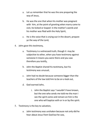 a. Let us remember that he was the one preparing the
way of Jesus,
b. He was the one that when his mother was pregnant
with him, at the point of greeting when marry came to
visit, he kicked or leaped in the mother’s womb and
his mother was filed with the Holy Spirit,
c. He is the voice that is crying out in the desert, prepare
ye the way of the Lord,
4. John gave this testimony,
a. Testimony is a witnessed truth, though it may be
subjective to other, when you have testimony against
someone it means you were there and you saw
therefore you testify,
b. John the Baptist shared his testimony, but his
testimony was unusual,
c. John had no doubt because someone bigger than the
teachers of the law told him to be on a look out,
d. God warned John,
i. John the Baptist says ‘I wouldn’t have known,
but the one who sends me told me the man I
see the spirit come and remain on him is the
one who will baptize with or in or by the spirit.
5. Testimony is the key to salvation,
a. John testimony was unshaken because not only did he
hear about Jesus from God but he saw,
 