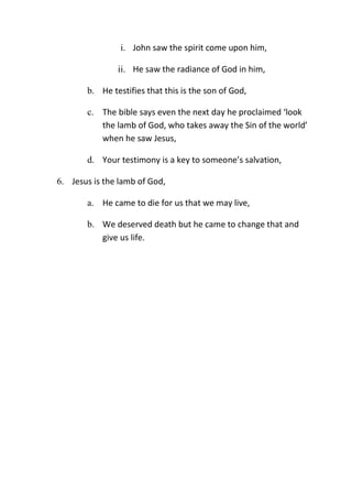 i. John saw the spirit come upon him,
ii. He saw the radiance of God in him,
b. He testifies that this is the son of God,
c. The bible says even the next day he proclaimed ‘look
the lamb of God, who takes away the Sin of the world’
when he saw Jesus,
d. Your testimony is a key to someone’s salvation,
6. Jesus is the lamb of God,
a. He came to die for us that we may live,
b. We deserved death but he came to change that and
give us life.
 