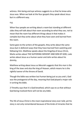 witness. Him being and eye witness suggests to us that he knew who
Jesus was. When we look at the four gospels they speak about Jesus
but in a different way.
e.g.
When four people are writing about a room but standing at different
sides they will talk about that room according to what they see, not to
mean that the room has different things about it that makes it
complex but they write about what they have seen and learned from
the room.
Same goes to the writers of the gospels, they write about the same
Jesus but in deferent ways that they have learned from watching and
following him. Matthew speaks about the Kingship of Jesus Christ,
Marks writes about THE SUFFERING SERVENT AND SON OF GOD, Luke
writes about Jesus as a human savior and John writes about his
divinity.
Matthew writing about Jesus as Messiah suggests that this man is the
king of the Jews and also the king of Heaven, which means he is the
rightful owner of the throne of David.
Though the bible was written but human being just as you and i, God
was the protagonist of the day, meaning that God played a major role
in writing the bible.
2 Timothy says that it is God breathed, which says to us that without
God being involved there will not be any bible.
The life of Jesus Christ is the most inspirational story ever told, yet his
story is not only remembered because of the kinds of miracles that he
 
