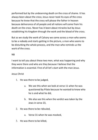 performed but by the undeserving death on the cross of shame. It has
always been about the cross; Jesus never took his eyes of the cross
because he knew that the cross will please the father in heaven
because deliverance of all people and all nations will come from his
death on the cross. Never has it been about miracles but by Jesus
establishing his kingdom through the work and the blood of the cross.
But as we study the work of Calvary we come across a man who seems
to be a nobody and starts getting in the picture, a man who seems to
be disturbing the whole process, and the man who reminds us the
work of the cross.
NB
I want to tell you about these two men, what was happening and why
they were there and who are they because I believe that the
information is essential. First of all let’s start with the man Jesus.
Jesus Christ
1. He was there to be judged,
a. We see this when we look at verse 11 when he was
questioned by Pilate because he wanted to know who
he is and what he did,
b. We also see this when the verdict was taken by the
Jews in verse 23,
2. He was there to be ridiculed,
a. Verse 31 when he was mocked,
3. He was there to be killed,
 