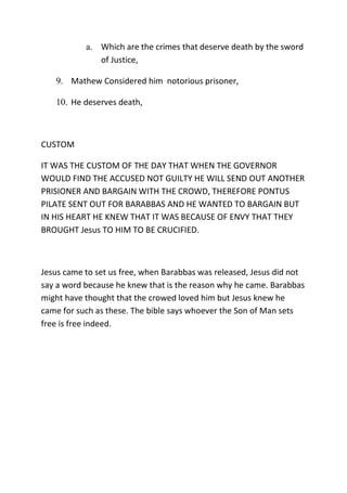 a. Which are the crimes that deserve death by the sword
of Justice,
9. Mathew Considered him notorious prisoner,
10. He deserves death,
CUSTOM
IT WAS THE CUSTOM OF THE DAY THAT WHEN THE GOVERNOR
WOULD FIND THE ACCUSED NOT GUILTY HE WILL SEND OUT ANOTHER
PRISIONER AND BARGAIN WITH THE CROWD, THEREFORE PONTUS
PILATE SENT OUT FOR BARABBAS AND HE WANTED TO BARGAIN BUT
IN HIS HEART HE KNEW THAT IT WAS BECAUSE OF ENVY THAT THEY
BROUGHT Jesus TO HIM TO BE CRUCIFIED.
Jesus came to set us free, when Barabbas was released, Jesus did not
say a word because he knew that is the reason why he came. Barabbas
might have thought that the crowed loved him but Jesus knew he
came for such as these. The bible says whoever the Son of Man sets
free is free indeed.
 