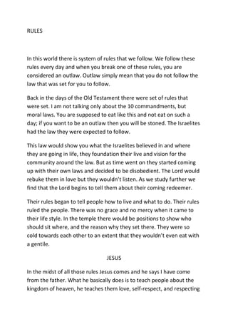 RULES
In this world there is system of rules that we follow. We follow these
rules every day and when you break one of these rules, you are
considered an outlaw. Outlaw simply mean that you do not follow the
law that was set for you to follow.
Back in the days of the Old Testament there were set of rules that
were set. I am not talking only about the 10 commandments, but
moral laws. You are supposed to eat like this and not eat on such a
day; if you want to be an outlaw then you will be stoned. The Israelites
had the law they were expected to follow.
This law would show you what the Israelites believed in and where
they are going in life, they foundation their live and vision for the
community around the law. But as time went on they started coming
up with their own laws and decided to be disobedient. The Lord would
rebuke them in love but they wouldn’t listen. As we study further we
find that the Lord begins to tell them about their coming redeemer.
Their rules began to tell people how to live and what to do. Their rules
ruled the people. There was no grace and no mercy when it came to
their life style. In the temple there would be positions to show who
should sit where, and the reason why they set there. They were so
cold towards each other to an extent that they wouldn’t even eat with
a gentile.
JESUS
In the midst of all those rules Jesus comes and he says I have come
from the father. What he basically does is to teach people about the
kingdom of heaven, he teaches them love, self-respect, and respecting
 