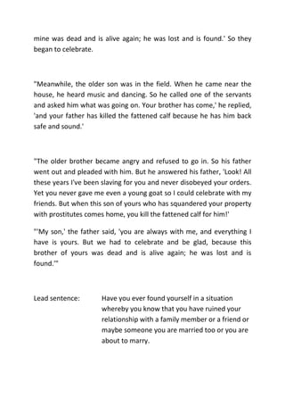 mine was dead and is alive again; he was lost and is found.' So they
began to celebrate.
"Meanwhile, the older son was in the field. When he came near the
house, he heard music and dancing. So he called one of the servants
and asked him what was going on. Your brother has come,' he replied,
'and your father has killed the fattened calf because he has him back
safe and sound.'
"The older brother became angry and refused to go in. So his father
went out and pleaded with him. But he answered his father, 'Look! All
these years I've been slaving for you and never disobeyed your orders.
Yet you never gave me even a young goat so I could celebrate with my
friends. But when this son of yours who has squandered your property
with prostitutes comes home, you kill the fattened calf for him!'
"'My son,' the father said, 'you are always with me, and everything I
have is yours. But we had to celebrate and be glad, because this
brother of yours was dead and is alive again; he was lost and is
found.'"
Lead sentence: Have you ever found yourself in a situation
whereby you know that you have ruined your
relationship with a family member or a friend or
maybe someone you are married too or you are
about to marry.
 