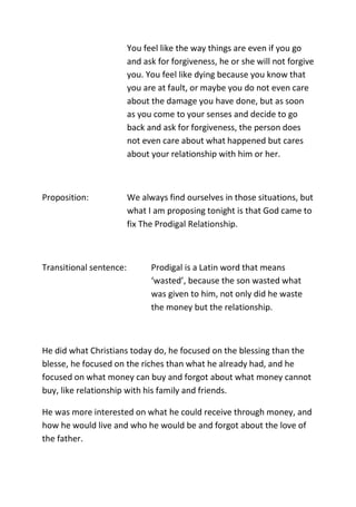 You feel like the way things are even if you go
and ask for forgiveness, he or she will not forgive
you. You feel like dying because you know that
you are at fault, or maybe you do not even care
about the damage you have done, but as soon
as you come to your senses and decide to go
back and ask for forgiveness, the person does
not even care about what happened but cares
about your relationship with him or her.
Proposition: We always find ourselves in those situations, but
what I am proposing tonight is that God came to
fix The Prodigal Relationship.
Transitional sentence: Prodigal is a Latin word that means
‘wasted’, because the son wasted what
was given to him, not only did he waste
the money but the relationship.
He did what Christians today do, he focused on the blessing than the
blesse, he focused on the riches than what he already had, and he
focused on what money can buy and forgot about what money cannot
buy, like relationship with his family and friends.
He was more interested on what he could receive through money, and
how he would live and who he would be and forgot about the love of
the father.
 