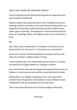 DOES IT NOT SOUND LIKE CHRISTIANS TODAYS?
That we would go around chasing blessings and we forget that Jesus
came to build a relationship.
Stephan Joubert says about the early church “looking for structures,
buildings, positions and titles as the most eminent characteristics, we
forget that relationship initially motivated and drove ekklesia even
while it grew missionally. The fingerprints of these Christians did not
show up in buildings, offices and religious orders, but on each other’s
lives”.
NB
Sara Tulloch says a relationship is “A condition or character due to
being related” she also says it is “a connection or an association”.
Jesus came to build a relationship between ourselves and also with
God, not a temple or religious order or liturgy.
Francis Schaefer says “Our relationship with each other is a criterion
the world uses to judge whether our massage is truthful.”
Jesus says that the only way that people will recognize that you are my
followers, is when you love one another as you love God the Father.
Relationship in our religion is imperative; Even Jesus says to the
Sanhedrin that the greatest commandment is Love. Without a Good
relationship in the church people will never get saved.
That is the reason why God came to fix the prodigal relationship.
Historicity:
 