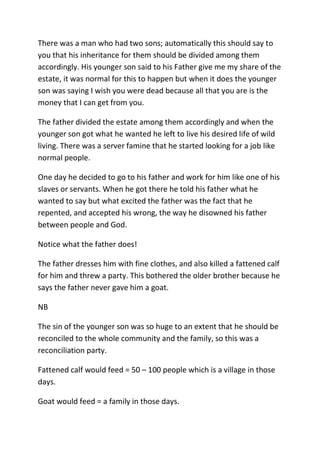 There was a man who had two sons; automatically this should say to
you that his inheritance for them should be divided among them
accordingly. His younger son said to his Father give me my share of the
estate, it was normal for this to happen but when it does the younger
son was saying I wish you were dead because all that you are is the
money that I can get from you.
The father divided the estate among them accordingly and when the
younger son got what he wanted he left to live his desired life of wild
living. There was a server famine that he started looking for a job like
normal people.
One day he decided to go to his father and work for him like one of his
slaves or servants. When he got there he told his father what he
wanted to say but what excited the father was the fact that he
repented, and accepted his wrong, the way he disowned his father
between people and God.
Notice what the father does!
The father dresses him with fine clothes, and also killed a fattened calf
for him and threw a party. This bothered the older brother because he
says the father never gave him a goat.
NB
The sin of the younger son was so huge to an extent that he should be
reconciled to the whole community and the family, so this was a
reconciliation party.
Fattened calf would feed = 50 – 100 people which is a village in those
days.
Goat would feed = a family in those days.
 