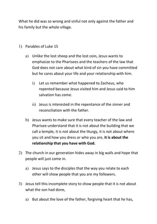 What he did was so wrong and sinful not only against the father and
his family but the whole village.
1) Parables of Luke 15
a) Unlike the lost sheep and the lost coin, Jesus wants to
emphasize to the Pharisees and the teachers of the law that
God does not care about what kind of sin you have committed
but he cares about your life and your relationship with him.
i) Let us remember what happened to Zacheus, who
repented because Jesus visited him and Jesus said to him
salvation has come.
ii) Jesus is interested in the repentance of the sinner and
reconciliation with the father.
b) Jesus wants to make sure that every teacher of the law and
Pharisee understand that it is not about the building that we
call a temple, it is not about the liturgy, it is not about where
you sit and how you dress or who you are, it is about the
relationship that you have with God.
2) The church in our generation hides away in big walls and hope that
people will just come in.
a) Jesus says to the disciples that the way you relate to each
other will show people that you are my followers.
3) Jesus tell this incomplete story to show people that it is not about
what the son had done,
a) But about the love of the father, forgiving heart that he has,
 