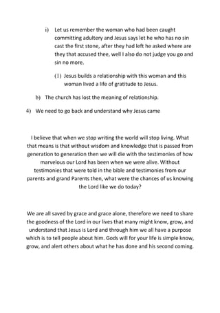 i) Let us remember the woman who had been caught
committing adultery and Jesus says let he who has no sin
cast the first stone, after they had left he asked where are
they that accused thee, well I also do not judge you go and
sin no more.
(1) Jesus builds a relationship with this woman and this
woman lived a life of gratitude to Jesus.
b) The church has lost the meaning of relationship.
4) We need to go back and understand why Jesus came
I believe that when we stop writing the world will stop living. What
that means is that without wisdom and knowledge that is passed from
generation to generation then we will die with the testimonies of how
marvelous our Lord has been when we were alive. Without
testimonies that were told in the bible and testimonies from our
parents and grand Parents then, what were the chances of us knowing
the Lord like we do today?
We are all saved by grace and grace alone, therefore we need to share
the goodness of the Lord in our lives that many might know, grow, and
understand that Jesus is Lord and through him we all have a purpose
which is to tell people about him. Gods will for your life is simple know,
grow, and alert others about what he has done and his second coming.
 