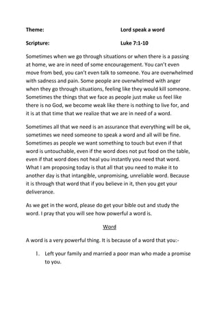 Theme: Lord speak a word
Scripture: Luke 7:1-10
Sometimes when we go through situations or when there is a passing
at home, we are in need of some encouragement. You can’t even
move from bed, you can’t even talk to someone. You are overwhelmed
with sadness and pain. Some people are overwhelmed with anger
when they go through situations, feeling like they would kill someone.
Sometimes the things that we face as people just make us feel like
there is no God, we become weak like there is nothing to live for, and
it is at that time that we realize that we are in need of a word.
Sometimes all that we need is an assurance that everything will be ok,
sometimes we need someone to speak a word and all will be fine.
Sometimes as people we want something to touch but even if that
word is untouchable, even if the word does not put food on the table,
even if that word does not heal you instantly you need that word.
What I am proposing today is that all that you need to make it to
another day is that intangible, unpromising, unreliable word. Because
it is through that word that if you believe in it, then you get your
deliverance.
As we get in the word, please do get your bible out and study the
word. I pray that you will see how powerful a word is.
Word
A word is a very powerful thing. It is because of a word that you:-
1. Left your family and married a poor man who made a promise
to you.
 