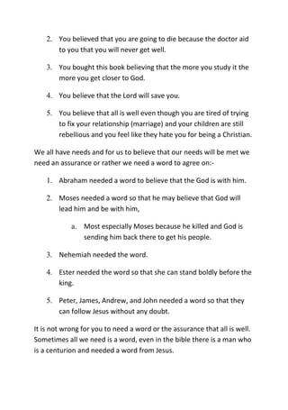 2. You believed that you are going to die because the doctor aid
to you that you will never get well.
3. You bought this book believing that the more you study it the
more you get closer to God.
4. You believe that the Lord will save you.
5. You believe that all is well even though you are tired of trying
to fix your relationship (marriage) and your children are still
rebellious and you feel like they hate you for being a Christian.
We all have needs and for us to believe that our needs will be met we
need an assurance or rather we need a word to agree on:-
1. Abraham needed a word to believe that the God is with him.
2. Moses needed a word so that he may believe that God will
lead him and be with him,
a. Most especially Moses because he killed and God is
sending him back there to get his people.
3. Nehemiah needed the word.
4. Ester needed the word so that she can stand boldly before the
king.
5. Peter, James, Andrew, and John needed a word so that they
can follow Jesus without any doubt.
It is not wrong for you to need a word or the assurance that all is well.
Sometimes all we need is a word, even in the bible there is a man who
is a centurion and needed a word from Jesus.
 