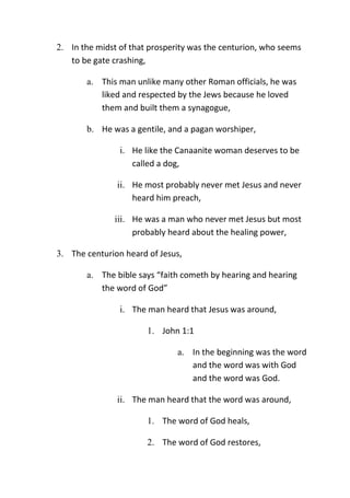 2. In the midst of that prosperity was the centurion, who seems
to be gate crashing,
a. This man unlike many other Roman officials, he was
liked and respected by the Jews because he loved
them and built them a synagogue,
b. He was a gentile, and a pagan worshiper,
i. He like the Canaanite woman deserves to be
called a dog,
ii. He most probably never met Jesus and never
heard him preach,
iii. He was a man who never met Jesus but most
probably heard about the healing power,
3. The centurion heard of Jesus,
a. The bible says “faith cometh by hearing and hearing
the word of God”
i. The man heard that Jesus was around,
1. John 1:1
a. In the beginning was the word
and the word was with God
and the word was God.
ii. The man heard that the word was around,
1. The word of God heals,
2. The word of God restores,
 