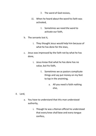 3. The word of God revives,
iii. When he heard about the word his faith was
activated,
1. Sometimes we need the word to
activate our faith,
b. The servants lost it,
i. They thought Jesus would help him because of
what he has done for the Jews,
c. Jesus was impressed by the faith not by what he has
done,
i. Jesus knew that what he has done has no
value, but his faith,
1. Sometimes we as pastors complicate
things and say put money on my feet
to tap in the anointing,
a. All you need is faith nothing
else,
4. Lord,
a. You have to understand that this man understood
authority,
i. Though he was a Roman official he understood
that every knee shall bow and every tongue
confess,
 