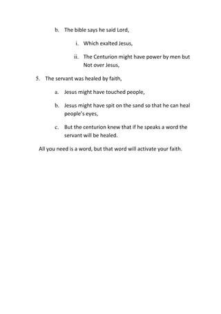 b. The bible says he said Lord,
i. Which exalted Jesus,
ii. The Centurion might have power by men but
Not over Jesus,
5. The servant was healed by faith,
a. Jesus might have touched people,
b. Jesus might have spit on the sand so that he can heal
people’s eyes,
c. But the centurion knew that if he speaks a word the
servant will be healed.
All you need is a word, but that word will activate your faith.
 