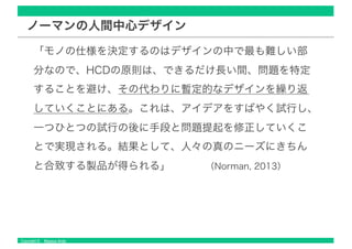 Copyright © Masaya Ando
ノーマンの人間中心デザイン
「モノの仕様を決定するのはデザインの中で最も難しい部
分なので、HCDの原則は、できるだけ長い間、問題を特定
することを避け、その代わりに暫定的なデザインを繰り返
していくことにある。これは、アイデアをすばやく試行し、
一つひとつの試行の後に手段と問題提起を修正していくこ
とで実現される。結果として、人々の真のニーズにきちん
と合致する製品が得られる」 （Norman, 2013）
 