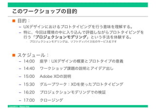 Copyright © Masaya Ando
このワークショップの目的
目的：
‒ UXデザインにおけるプロトタイピングを行う意味を理解する。
‒ 特に、今回は環境の中に入り込んで評価しながらプロトタイピングを
行う「プロジェクションモデリング」という手法を体験する。
• プロジェクションモデリングは、ソフトディバイス社のサービス名です
スケジュール：
‒ 14:00 座学：UXデザインの概要とプロトタイプの意義
‒ 14:40 ワークショップ課題の説明とアイデア出し
‒ 15:00 Adobe XDの説明
‒ 15:30 グループワーク：XDを使ったプロトタイピング
‒ 16:20 プロジェクションモデリングでの検証
‒ 17:00 クロージング
 