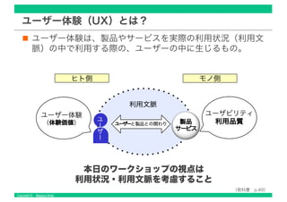 Copyright © Masaya Ando
ユーザー体験（UX）とは？
ユーザー体験は、製品やサービスを実際の利用状況（利用文
脈）の中で利用する際の、ユーザーの中に生じるもの。
利用文脈
ユーザー体験
（体験価価値値） ユーザーと製品との関わり
ユ
ー
ザ
ー
ユーザビリティ
利用品品質質製品
サーービビス
（教科書 p.49）
モノ側ヒト側
本日のワークショップの視点は
利用状況・利用文脈を考慮すること
 