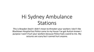 Hi Sydney Ambulance
Stations
This is Brayden Stoch I didn’t mean to threaten your workers I don’t like
Blacktown Hospital but Police came to my house I’ve got Autism known I
purpose I won’t hurt your workers because Police had a word to me. My
seizures are scary but I cannot hurt anyone.
 