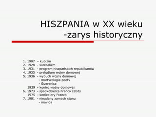 HISZPANIA w XX wieku -zarys historyczny 1. 1907  – kubizm 2. 1928  - surrealizm 3. 1931  - program hiszpańskich republikanów 4. 1933  - preludium wojny domowej 5. 1936  - wybuch wojny domowej - martyrologia poety - Guerenica 1939  - koniec wojny domowej 6. 1973  - spadkobierca Franco zabity 1975  - koniec ery Franco 7. 1981  - nieudany zamach stanu - movida 