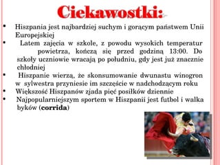 Hiszpania jest najbardziej suchym i gorącym państwem Unii    Europejskiej Latem zajęcia w szkole, z powodu wysokich temperatur    powietrza, kończą się przed godziną 13:00. Do   szkoły uczniowie wracają po południu, gdy jest już znacznie    chłodniej  Hiszpanie wierzą, że skonsumowanie dwunastu winogron    w  sylwestra przyniesie im szczęście w nadchodzącym roku  Większość Hiszpanów zjada pięć posiłków dziennie  Najpopularniejszym sportem w Hiszpanii jest futbol i walka    byków ( corrida ) 