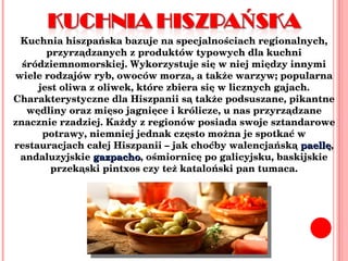 Kuchnia hiszpańska bazuje na specjalnościach regionalnych, przyrządzanych z produktów typowych dla kuchni śródziemnomorskiej. Wykorzystuje się w niej między innymi wiele rodzajów ryb, owoców morza, a także warzyw; popularna jest oliwa z oliwek, które zbiera się w licznych gajach. Charakterystyczne dla Hiszpanii są także podsuszane, pikantne wędliny oraz mięso jagnięce i królicze, u nas przyrządzane znacznie rzadziej. Każdy z regionów posiada swoje sztandarowe potrawy, niemniej jednak często można je spotkać w restauracjach całej Hiszpanii – jak choćby walencjańską  paellę , andaluzyjskie  gazpacho , ośmiornicę po galicyjsku, baskijskie przekąski pintxos czy też kataloński pan tumaca. 