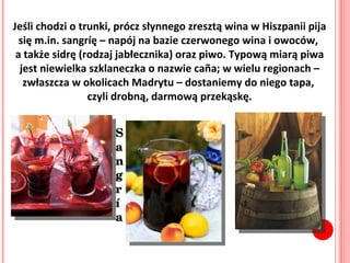 Jeśli chodzi o trunki, prócz słynnego zresztą wina w Hiszpanii pija się m.in. sangríę – napój na bazie czerwonego wina i owoców,  a także sidrę (rodzaj jabłecznika) oraz piwo. Typową miarą piwa jest niewielka szklaneczka o nazwie caña; w wielu regionach – zwłaszcza w okolicach Madrytu – dostaniemy do niego tapa,  czyli drobną, darmową przekąskę. Sangr í a 