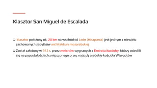 Klasztor San Miguel de Escalada
❑ klasztor położony ok. 20 km na wschód od León (Hiszpania) jest jednym z niewielu
zachowanych zabytków architektury mozarabskiej
❑ Został założony w 912 r. przez mnichów wygnanych z Emiratu Kordoby, którzy osiedlili
się na pozostałościach zniszczonego przez najazdy arabskie kościoła Wizygotów
 