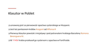 Klasztor w Poblet
❑ uznawany jest za pierwowzór opactwa cysterskiego w Hiszpanii.
❑ Jest też panteonem królów Aragonii od Alfonsa II
❑ Pierwszy klasztor powstał z inicjatywy i pod patronatem hrabiego Barcelony Ramona
Berenguera IV.
❑ W 1149r hrabia przekazał go cystersom z opactwa w Fontfroide.
 