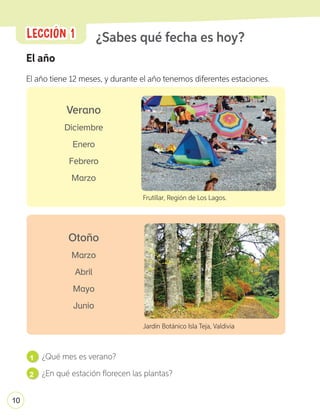 El año
El año tiene 12 meses, y durante el año tenemos diferentes estaciones.
¿Sabes qué fecha es hoy?
1 ¿Qué mes es verano?
2 ¿En qué estación florecen las plantas?
Frutillar, Región de Los Lagos.
Jardín Botánico Isla Teja, Valdivia
Verano
Diciembre
Enero
Febrero
Marzo
Otoño
Marzo
Abril
Mayo
Junio
LECCIÓN 1
LECCIÓN 1
10
U1_6-43.indd 10 17-01-20 13:09
 