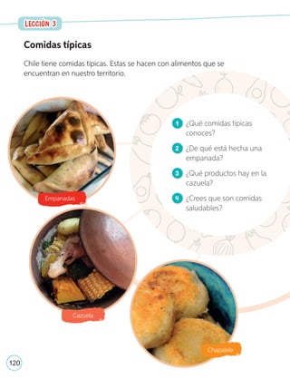 Comidas típicas
Chile tiene comidas típicas. Estas se hacen con alimentos que se
encuentran en nuestro territorio.
1 ¿Qué comidas típicas
conoces?
2 ¿De qué está hecha una
empanada?
3 ¿Qué productos hay en la
cazuela?
4 ¿Crees que son comidas
saludables?
Empanadas
Cazuela
Chapalele
LECCIÓN 3
LECCIÓN 3
120
U4_98-135.indd 120 17-01-20 13:19
 