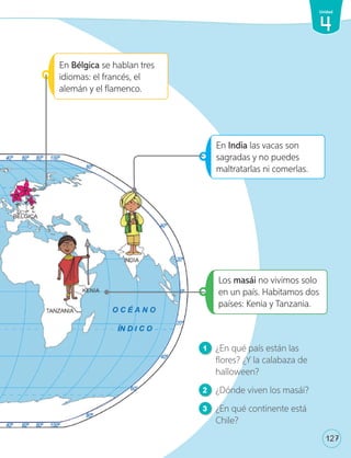 Los masái no vivimos solo
en un país. Habitamos dos
países: Kenia y Tanzania.
En Bélgica se hablan tres
idiomas: el francés, el
alemán y el flamenco.
En India las vacas son
sagradas y no puedes
maltratarlas ni comerlas.
1 ¿En qué país están las
flores? ¿Y la calabaza de
halloween?
2 ¿Dónde viven los masái?
3 ¿En qué continente está
Chile?
1v
127
4
Unidad
U4_98-135.indd 127 17-01-20 13:19
 