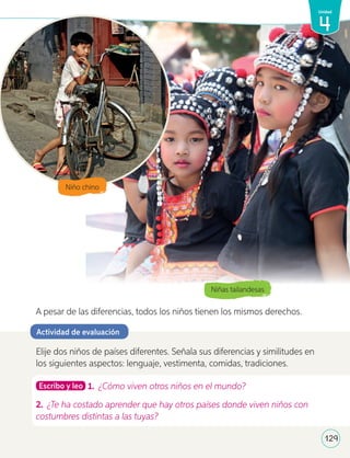 Niñas tailandesas
A pesar de las diferencias, todos los niños tienen los mismos derechos.
Elije dos niños de países diferentes. Señala sus diferencias y similitudes en
los siguientes aspectos: lenguaje, vestimenta, comidas, tradiciones.
Escribo y leo 1. ¿Cómo viven otros niños en el mundo?
2. ¿Te ha costado aprender que hay otros países donde viven niños con
costumbres distintas a las tuyas?
Actividad de evaluación
1v
129
4
Unidad
Niño chino
U4_98-135.indd 129 17-01-20 13:19
 