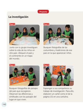 Proyecto
La investigación
Paso 1
Paso 3
Paso 2
Paso 4
Junto con tu grupo investiguen
sobre la vida de los niños en
otro país. Ubiquen el país y
el continente en un mapa
del mundo.
Busquen fotografías de las
costumbres y tradiciones de ese
país en la que aparezcan niños.
Busquen fotografías de paisajes
del país que escogieron.
Observen las diferencias y
similitudes con los paisajes del
lugar en que viven.
Expongan a sus compañeros su
trabajo de investigación. Para ello,
elaboren un cartel como el de la
página 131 en una cartulina.
130
U4_98-135.indd 130 17-01-20 13:19
 