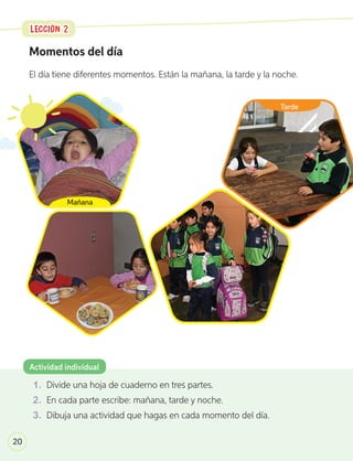 Momentos del día
El día tiene diferentes momentos. Están la mañana, la tarde y la noche.
1 .	 Divide una hoja de cuaderno en tres partes.
2 .	 En cada parte escribe: mañana, tarde y noche.
3 .	 Dibuja una actividad que hagas en cada momento del día.
Actividad individual
LECCIÓN 2
LECCIÓN 2
20
Mañana
Tarde
U1_6-43.indd 20 17-01-20 13:09
 