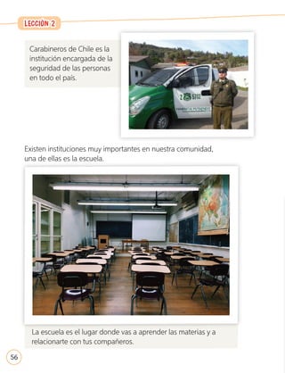 Carabineros de Chile es la
institución encargada de la
seguridad de las personas
en todo el país.
Existen instituciones muy importantes en nuestra comunidad,
una de ellas es la escuela.
La escuela es el lugar donde vas a aprender las materias y a
relacionarte con tus compañeros.
La escuela es el lugar donde vas a aprender las materias y a
LECCIÓN 2
LECCIÓN 2
56
U2_44-71.indd 56 17-01-20 13:14
 
