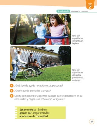 4 ¿Qué tipo de ayuda necesitan estas personas?
5 ¿Quién puede prestarles la ayuda?
6 Con tu compañero: escoge tres trabajos que se desarrollen en su
comunidad y hagan una ficha como la siguiente:
Señor o señora: Bombero
gracias por apagar incendios
aportando a la comunidad.
Vocabulario reconocer, valorar
Niño con
capacidades
diferentes en
la plaza.
Niño con
capacidades
diferentes
participando
en juego.
59
2
Unidad
U2_44-71.indd 59 17-01-20 13:14
 