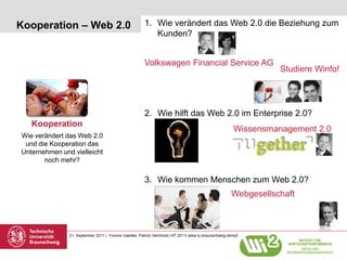 Kooperation – Web 2.0                                  1. Wie verändert das Web 2.0 die Beziehung zum
                                                          Kunden?


                                                       Volkswagen Financial Service AG
                                                                                                                Studiere Winfo!




                                                       2. Wie hilft das Web 2.0 im Enterprise 2.0?
   Kooperation
                                                                                                      Wissensmanagement 2.0
Wie verändert das Web 2.0
 und die Kooperation das
Unternehmen und vielleicht
       noch mehr?

                                                       3. Wie kommen Menschen zum Web 2.0?
                                                                                                     Webgesellschaft



               21. September 2011 | Yvonne Gaedke, Patrick Helmholz| HIT 2011| www.tu-braunschweig.de/wi2
 