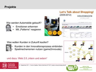 Projekte
                                                                                          Let‘s Talk about Shopping!
                                                                                          (2009-2012)


 Wie werden Automobile gekauft?
      • Emotionen erkennen
      • Mit „Patterns“ reagieren




 Was wollen Kunden in Zukunft kaufen?
     • Kunden in den Innovationsprozess einbinden
     • Spielmechanismen nutzen (game2innovate)


 und dazu: Web 2.0 „intern und extern“

            21. September 2011 | Yvonne Gaedke, Patrick Helmholz| HIT 2011| www.tu-braunschweig.de/wi2
 