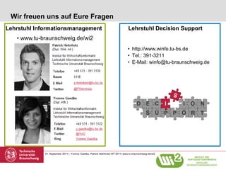 Wir freuen uns auf Eure Fragen
Lehrstuhl Informationsmanagement                                                 Lehrstuhl Decision Support
   • www.tu-braunschweig.de/wi2
      Kontakt                                                                   • http://www.winfo.tu-bs.de
                                                                                • Tel.: 391-3211
                                                                                • E-Mail: winfo@tu-braunschweig.de




             21. September 2011 | Yvonne Gaedke, Patrick Helmholz| HIT 2011| www.tu-braunschweig.de/wi2
 
