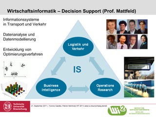 Wirtschaftsinformatik – Decision Support (Prof. Mattfeld)
Informationssysteme
in Transport und Verkehr

Datenanalyse und
Datenmodellierung

Entwicklung von
Optimierungsverfahren




               21. September 2011 | Yvonne Gaedke, Patrick Helmholz| HIT 2011| www.tu-braunschweig.de/wi2
 