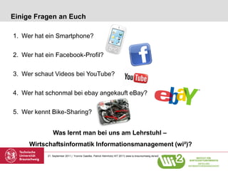 Einige Fragen an Euch

1. Wer hat ein Smartphone?

2. Wer hat ein Facebook-Profil?

3. Wer schaut Videos bei YouTube?

4. Wer hat schonmal bei ebay angekauft eBay?

5. Wer kennt Bike-Sharing?


               Was lernt man bei uns am Lehrstuhl –
     Wirtschaftsinformatik Informationsmanagement (wi²)?
           21. September 2011 | Yvonne Gaedke, Patrick Helmholz| HIT 2011| www.tu-braunschweig.de/wi2
 