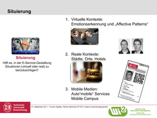 Situierung
                                                             1. Virtuelle Kontexte:
                                                                Emotionserkennung und „Affective Patterns“




                                                             2. Reale Kontexte:
         Situierung                                             Städte, Orte, Hotels
Hilft es, in der E-Service-Gestaltung
 Situationen (virtuell oder real) zu
            berücksichtigen?




                                                             3. Mobile Medien:
                                                                Auto“mobile“ Services
                                                                Mobile Campus
                     21. September 2011 | Yvonne Gaedke, Patrick Helmholz| HIT 2011| www.tu-braunschweig.de/wi2
 