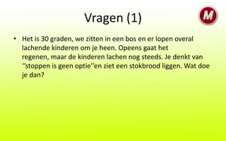Vragen (1)
• Het is 30 graden, we zitten in een bos en er lopen overal
  lachende kinderen om je heen. Opeens gaat het
  regenen, maar de kinderen lachen nog steeds. Je denkt van
  ‘’stoppen is geen optie’’en ziet een stokbrood liggen. Wat doe
  je dan?
 