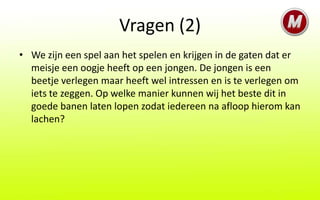 Vragen (2)
• We zijn een spel aan het spelen en krijgen in de gaten dat er
  meisje een oogje heeft op een jongen. De jongen is een
  beetje verlegen maar heeft wel intressen en is te verlegen om
  iets te zeggen. Op welke manier kunnen wij het beste dit in
  goede banen laten lopen zodat iedereen na afloop hierom kan
  lachen?
 