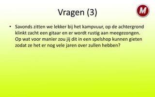 Vragen (3)
• Savonds zitten we lekker bij het kampvuur, op de achtergrond
  klinkt zacht een gitaar en er wordt rustig aan meegezongen.
  Op wat voor manier zou jij dit in een spelshop kunnen gieten
  zodat ze het er nog vele jaren over zullen hebben?
 