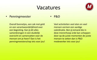 Vacatures
• Penningmeester                        • P&O

  Overall bonnetjes, een zak met geld    Veel activiteiten veel eten en veel
  en een verantwoordelijkheid over       mensen vormen een aardige
  een begroting. Kan jij dit alles       coördinatie. Ben jij iemand die in
  samenbrengen in een duidelijk          deze mierenhoop orde kan scheppen
  overzicht en samenvatten voor de       door op de juiste momenten de juiste
  mensen om je heen? Dan is het          mensen te zetten dan is P&O
  penningmeesterschap iets voor jou!     medewerker iets voor jou!
 