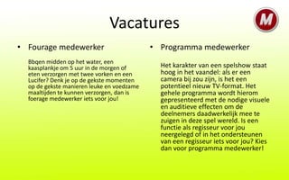 Vacatures
• Fourage medewerker                        • Programma medewerker
  Bbqen midden op het water, een
  kaasplankje om 5 uur in de morgen of        Het karakter van een spelshow staat
  eten verzorgen met twee vorken en een       hoog in het vaandel: als er een
  Lucifer? Denk je op de gekste momenten      camera bij zou zijn, is het een
  op de gekste manieren leuke en voedzame     potentieel nieuw TV-format. Het
  maaltijden te kunnen verzorgen, dan is      gehele programma wordt hierom
  foerage medewerker iets voor jou!           gepresenteerd met de nodige visuele
                                              en auditieve effecten om de
                                              deelnemers daadwerkelijk mee te
                                              zuigen in deze spel wereld. Is een
                                              functie als regisseur voor jou
                                              neergelegd of in het ondersteunen
                                              van een regisseur iets voor jou? Kies
                                              dan voor programma medewerker!
 