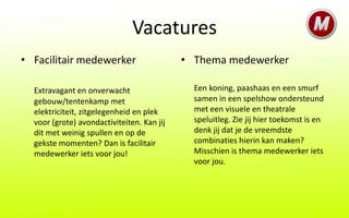 Vacatures
• Facilitair medewerker                     • Thema medewerker

  Extravagant en onverwacht                   Een koning, paashaas en een smurf
  gebouw/tentenkamp met                       samen in een spelshow ondersteund
  elektriciteit, zitgelegenheid en plek       met een visuele en theatrale
  voor (grote) avondactiviteiten. Kan jij     speluitleg. Zie jij hier toekomst is en
  dit met weinig spullen en op de             denk jij dat je de vreemdste
  gekste momenten? Dan is facilitair          combinaties hierin kan maken?
  medewerker iets voor jou!                   Misschien is thema medewerker iets
                                              voor jou.
 