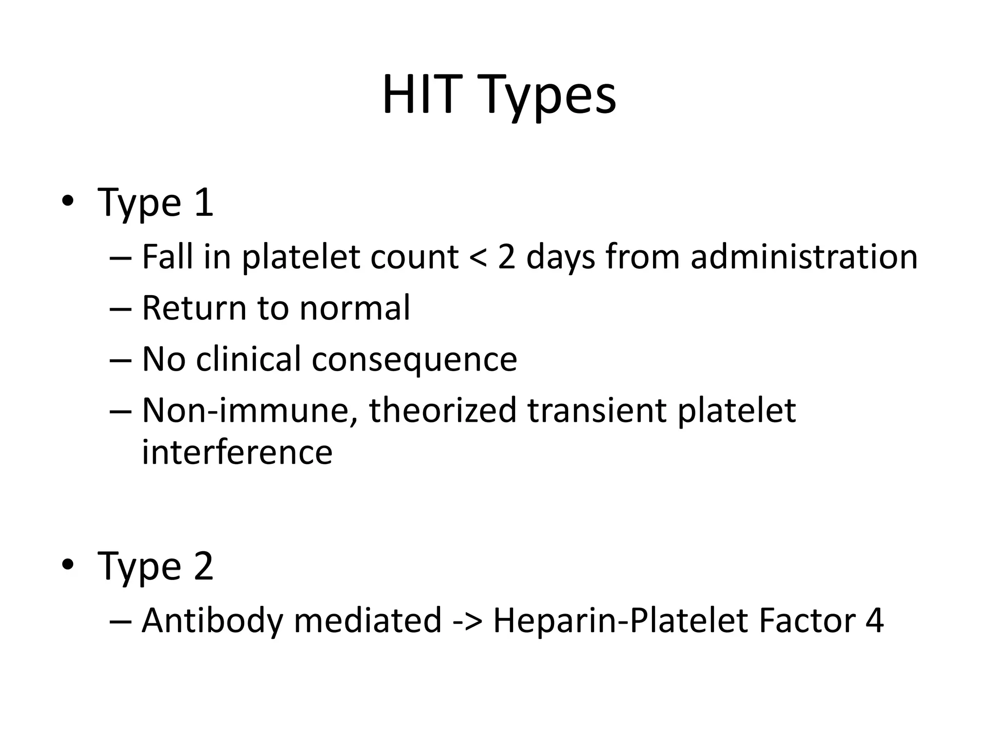 HIT Types
• Type 1
– Fall in platelet count < 2 days from administration
– Return to normal
– No clinical consequence
– Non-immune, theorized transient platelet
interference
• Type 2
– Antibody mediated -> Heparin-Platelet Factor 4
 